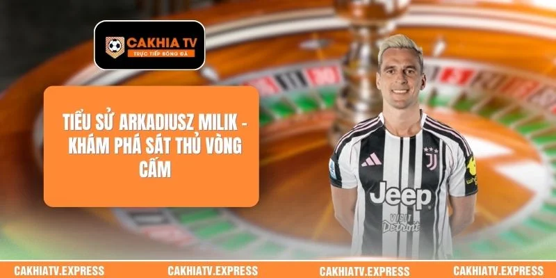 Tiểu Sử Arkadiusz Milik - Khám Phá Sát Thủ Vòng Cấm